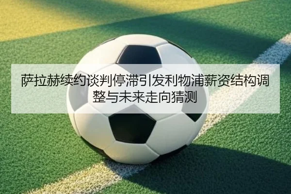 萨拉赫续约谈判停滞引发利物浦薪资结构调整与未来走向猜测